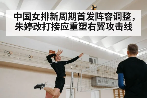 中国女排新周期首发阵容调整，朱婷改打接应重塑右翼攻击线