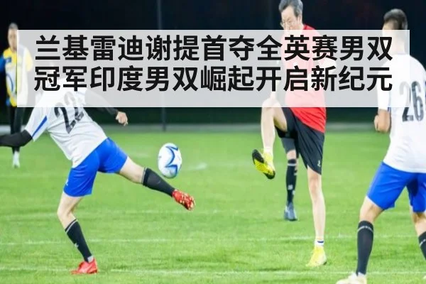 兰基雷迪谢提首夺全英赛男双冠军印度男双崛起开启新纪元